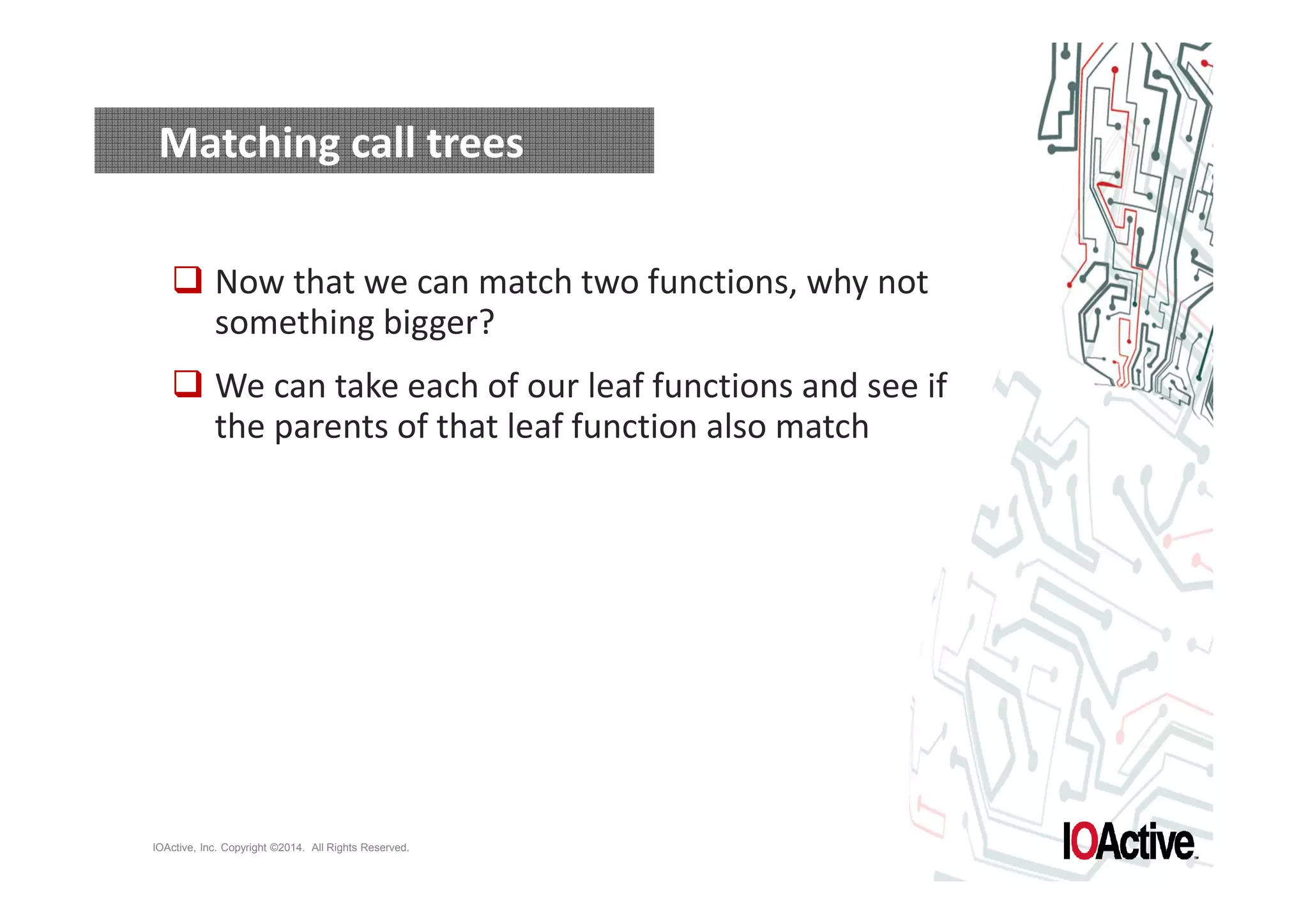 Matching call trees 
 Now that we can match two functions, why not 
something bigger? 
 We can take each of our leaf functions and see if 
the parents of that leaf function also match 
IOActive, Inc. Copyright ©2014. All Rights Reserved. 
 