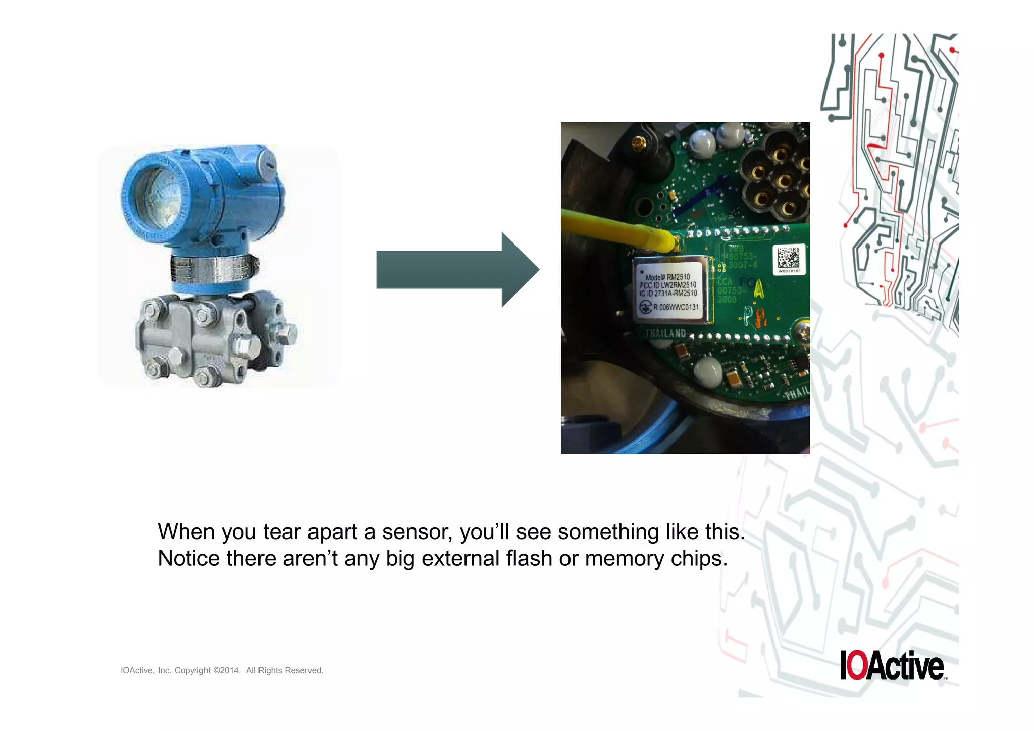 When you tear apart a sensor, you’ll see something like this. 
Notice there aren’t any big external flash or memory chips. 
IOActive, Inc. Copyright ©2014. All Rights Reserved. 
 