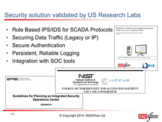 Security solution validated by US Research Labs 
•Role Based IPS/IDS for SCADA Protocols 
•Securing Data Traffic (Legacy or IP) 
•Secure Authentication 
•Persistent, Reliable Logging 
•Integration with SOC tools 
- 13 - 
© Copyright 2014, RADiFlow Ltd.  