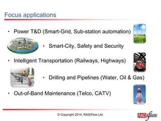 Focus applications 
•Power T&D (Smart-Grid, Sub-station automation) 
© Copyright 2014, RADiFlow Ltd. 
•Smart-City, Safety and Security 
•Intelligent Transportation (Railways, Highways) 
•Drilling and Pipelines (Water, Oil & Gas) 
•Out-of-Band Maintenance (Telco, CATV)  