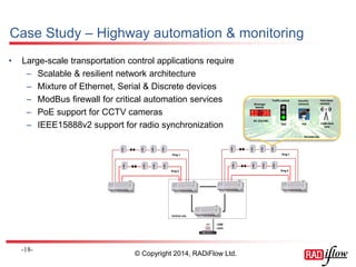 Case Study – Highway automation & monitoring 
-18- 
Ring 1 
Ring 6 
Ring 1 
Ring 6 
Central site 
1588 
clock 
RS-232/485 
Remote site 
Traffic control Security 
cameras 
Tetra base 
Message stations 
boards 
PoE 1588 clock 
sync 
QoS 
• Large-scale transportation control applications require 
– Scalable & resilient network architecture 
– Mixture of Ethernet, Serial & Discrete devices 
– ModBus firewall for critical automation services 
– PoE support for CCTV cameras 
– IEEE15888v2 support for radio synchronization 
© Copyright 2014, RADiFlow Ltd. 
 