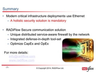 Summary 
•Modern critical infrastructure deployments use Ethernet 
–A holistic security solution is mandatory 
•RADiFlow Secure communication solution 
–Unique distributed service-aware firewall by the network 
–Integrated defense-in-depth tool-set 
–Optimize CapEx and OpEx 
- 21 - 
© Copyright 2014, RADiFlow Ltd. 
For more details: 
info@radiflow.com 
www.radiflow.com 
