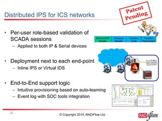 Distributed IPS for ICS networks 
• Per-user role-based validation of 
SCADA sessions 
– Applied to both IP & Serial devices 
• Deployment next to each end-point 
– Inline IPS or Virtual IDS 
• End-to-End support logic 
– Intuitive provisioning based on auto-learning 
– Event log with SOC tools integration 
-7- 
© Copyright 2014, RADiFlow Ltd. 
Protocol 
Header 
Function 
Code 
Function 
Parameters 
Ethernet & IP 
Header 
 