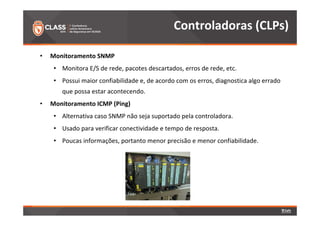• Monitoramento SNMP 
Controladoras (CLPs) 
• Monitora E/S de rede, pacotes descartados, erros de rede, etc. 
• Possui maior confiabilidade e, de acordo com os erros, diagnostica algo errado 
que possa estar acontecendo. 
• Monitoramento ICMP (Ping) 
• Alternativa caso SNMP não seja suportado pela controladora. 
• Usado para verificar conectividade e tempo de resposta. 
• Poucas informações, portanto menor precisão e menor confiabilidade. 
 