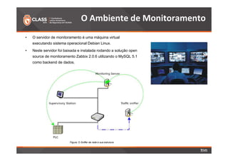 O Ambiente de Monitoramento 
• O servidor de monitoramento é uma máquina virtual 
executando sistema operacional Debian Linux. 
• Neste servidor foi baixada e instalada rodando a solução open 
source de monitoramento Zabbix 2.0.6 utilizando o MySQL 5.1 
como backend de dados. 
Figura: O Sniffer de rede e sua estrutura 
 