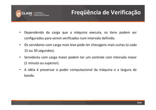 • Dependendo da carga que a máquina executa, os itens podem ser 
configurados para serem verificados num intervalo definido. 
• Os servidores com carga mais leve pode ter checagens mais curtas (a cada 
15 ou 30 segundos). 
• Servidores com carga maior podem ter um controle com intervalo maior 
(1 minuto ou superior). 
• A idéia é preservar o poder computacional da máquina e a largura de 
banda. 
Freqüência de Verificação 
 