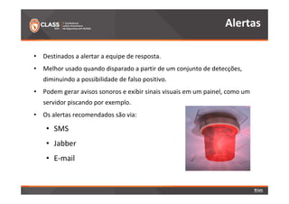 • Destinados a alertar a equipe de resposta. 
• Melhor usado quando disparado a partir de um conjunto de detecções, 
diminuindo a possibilidade de falso positivo. 
• Podem gerar avisos sonoros e exibir sinais visuais em um painel, como um 
servidor piscando por exemplo. 
• Os alertas recomendados são via: 
• SMS 
• Jabber 
• E-mail 
Alertas 
 