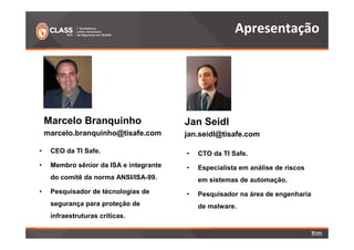Marcelo Branquinho 
marcelo.branquinho@tisafe.com 
• CEO da TI Safe. 
• Membro sênior da ISA e integrante 
do comitê da norma ANSI/ISA-99. 
• Pesquisador de técnologias de 
segurança para proteção de 
infraestruturas críticas. 
Apresentação 
Jan Seidl 
jan.seidl@tisafe.com 
• CTO da TI Safe. 
• Especialista em análise de riscos 
em sistemas de automação. 
• Pesquisador na área de engenharia 
de malware. 
 