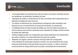 Conclusão 
• A homogeneidade do comportamento cíclico de redes e servidores industriais permite-nos 
estabelecer os parâmetros 'saudáveis' da rede. 
• Aplicações de análise e monitoramento de rede e servidores são fundamentais para a 
detecção de tráfegos de rede incomuns. 
• Ao realizar monitoramento por comportamento consegue-se obter resultados mais 
tangíveis do que o monitoramento por keywords conhecidas, as 'assinaturas'. 
• O estabelecimento de linhas de base de tráfego por meio de análise de pacotes na 
rede de sistemas de controle é necessário para a detecção de tráfego anômalo através 
da análise das diferenças. 
• Gatilhos (triggers) podem ser configurados para indicar parâmetros fora destas faixas 
que podem significar um comprometimento dos ativos em questão. 
• Baseados em triggers, alarmes (inclusive sonoros) podem ser configurados. 
• Para ambientes de automação industrial e controle, com seus protocolos não-usuais, 
há poucas ferramentas comerciais disponíveis para a compra, e o ideal é customizar 
uma ferramenta de código aberto para sua própria necessidade de monitoramento. 
 