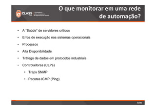 O que monitorar em uma rede 
• A “Saúde” de servidores críticos 
• Erros de execução nos sistemas operacionais 
• Processos 
• Alta Disponibilidade 
• Tráfego de dados em protocolos industriais 
• Controladoras (CLPs) 
• Traps SNMP 
• Pacotes ICMP (Ping) 
de automação? 
 