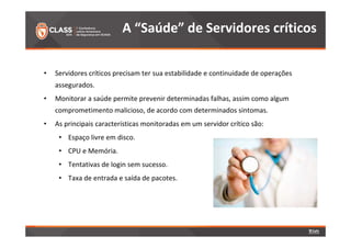 A “Saúde” de Servidores críticos 
• Servidores críticos precisam ter sua estabilidade e continuidade de operações 
assegurados. 
• Monitorar a saúde permite prevenir determinadas falhas, assim como algum 
comprometimento malicioso, de acordo com determinados sintomas. 
• As principais características monitoradas em um servidor crítico são: 
• Espaço livre em disco. 
• CPU e Memória. 
• Tentativas de login sem sucesso. 
• Taxa de entrada e saída de pacotes. 
 