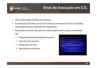 Erros de Execução em S.O. 
• Útil na antecipação de falhas de hardware. 
• A antecipação das falhas, por sua vez, evita que tenhamos que fazer uma parada 
não programada para reposição de componentes 
• Os principais erros de execução em sistemas operacionais a serem monitorados 
são: 
• Comprometimento/alocação de memória. 
• Leitura/escrita em disco. 
• Temperatura de CPU. 
• Velocidade da ventoinha. 
 