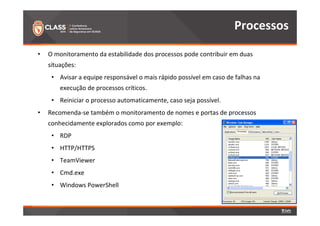 • O monitoramento da estabilidade dos processos pode contribuir em duas 
situações: 
• Avisar a equipe responsável o mais rápido possível em caso de falhas na 
execução de processos críticos. 
• Reiniciar o processo automaticamente, caso seja possível. 
• Recomenda-se também o monitoramento de nomes e portas de processos 
conhecidamente explorados como por exemplo: 
• RDP 
• HTTP/HTTPS 
• TeamViewer 
• Cmd.exe 
• Windows PowerShell 
Processos 
 