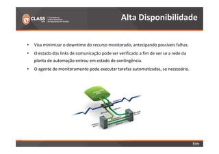 Alta Disponibilidade 
• Visa minimizar o downtime do recurso monitorado, antecipando possíveis falhas. 
• O estado dos links de comunicação pode ser verificado a fim de ver se a rede da 
planta de automação entrou em estado de contingência. 
• O agente de monitoramento pode executar tarefas automatizadas, se necessário. 
 