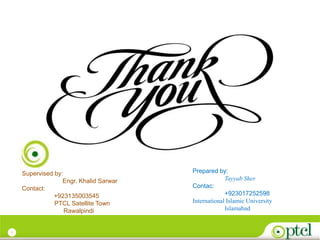 7
Prepared by:
Tayyab Sher
Contac:
+923017252598
International Islamic University
Islamabad
Supervised by:
Engr. Khalid Sarwar
Contact:
+923135003545
PTCL Satellite Town
Rawalpindi