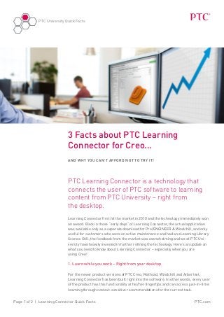 PTC University Quick Facts




                             3 Facts about PTC Learning
                             Connector for Creo...
                             And why you can’t afford not to try it!




                             PTC Learning Connector is a technology that
                             connects the user of PTC software to learning
                             content from PTC University – right from
                             the desktop.
                             Learning Connector first hit the market in 2010 and the technology immediately won
                             an award. Back in those “early days” of Learning Connector, the actual application
                             was available only as a separate download for Pro/ENGINEER & Windchill, and only
                             useful for customers who were on active maintenance and had an eLearning Library
                             license. Still, the feedback from the market was overwhelming and we at PTC Uni-
                             versity have heavily invested in further refining the technology. Here’s an update on
                             what you need to know about Learning Connector – especially when you are
                             using Creo!

                             1. Learn while you work – Right from your desktop

                             For the newer product versions of PTC Creo, Mathcad, Windchill and Arbortext,
                             Learning Connector has been built right into the software. In other words, every user
                             of the product has this functionality at his/her fingertips and can access just-in-time
                             learning through context-sensitive recommendations for the current task.


Page 1 of 2 | Learning Connector Quick Facts                                                              PTC.com
 