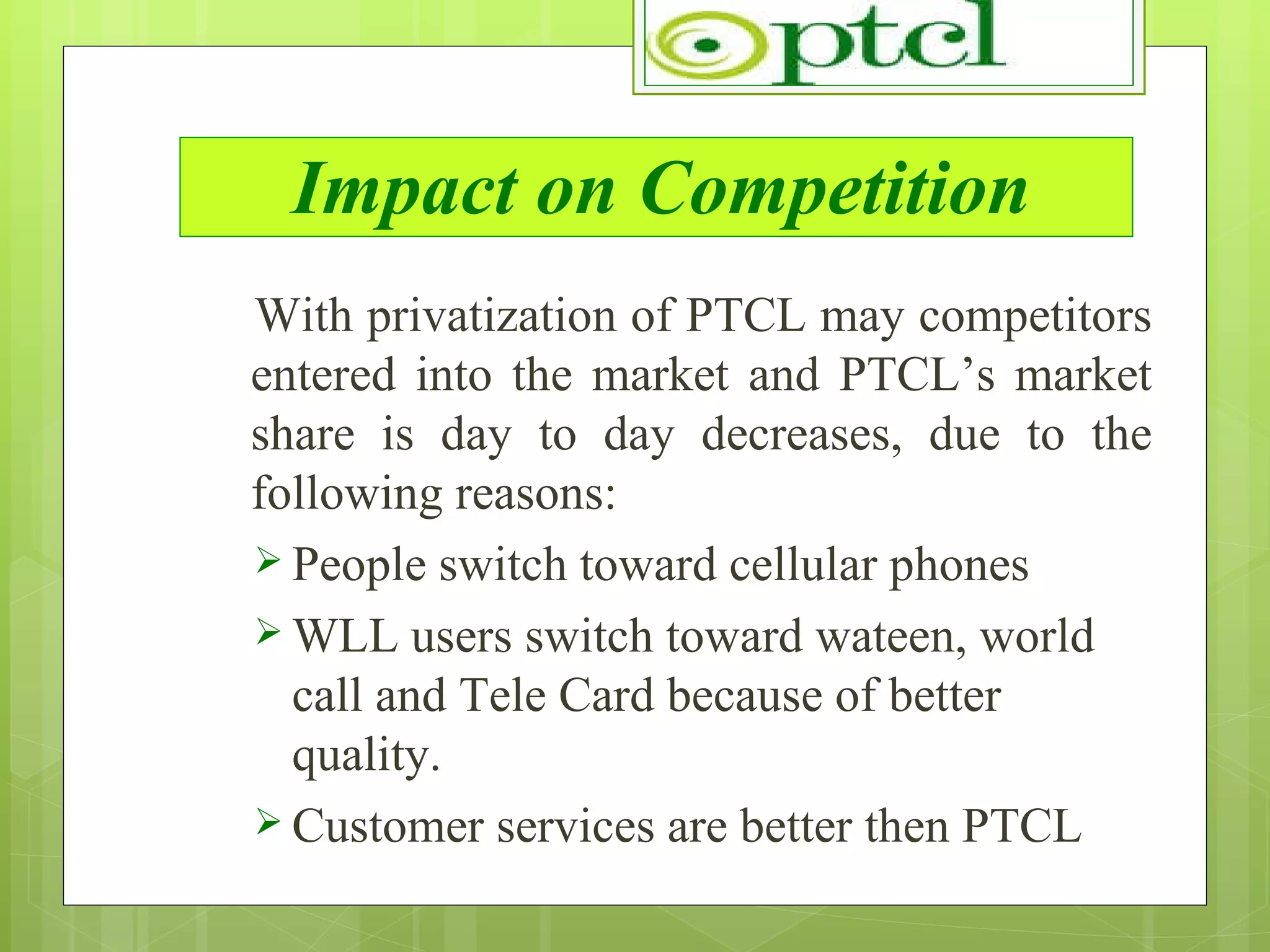 Impact on Competition With privatization of PTCL may competitors entered into the market and PTCL’s market share is day to day decreases, due to the following reasons: People switch toward cellular phones WLL users switch toward wateen, world call and Tele Card because of better quality. Customer services are better then PTCL 