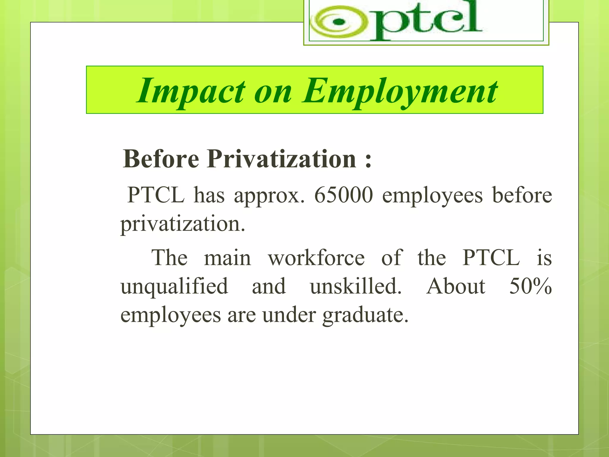 Impact on Employment Before Privatization : PTCL has approx. 65000 employees before privatization.  The main workforce of the PTCL is unqualified and unskilled. About 50% employees are under graduate. 