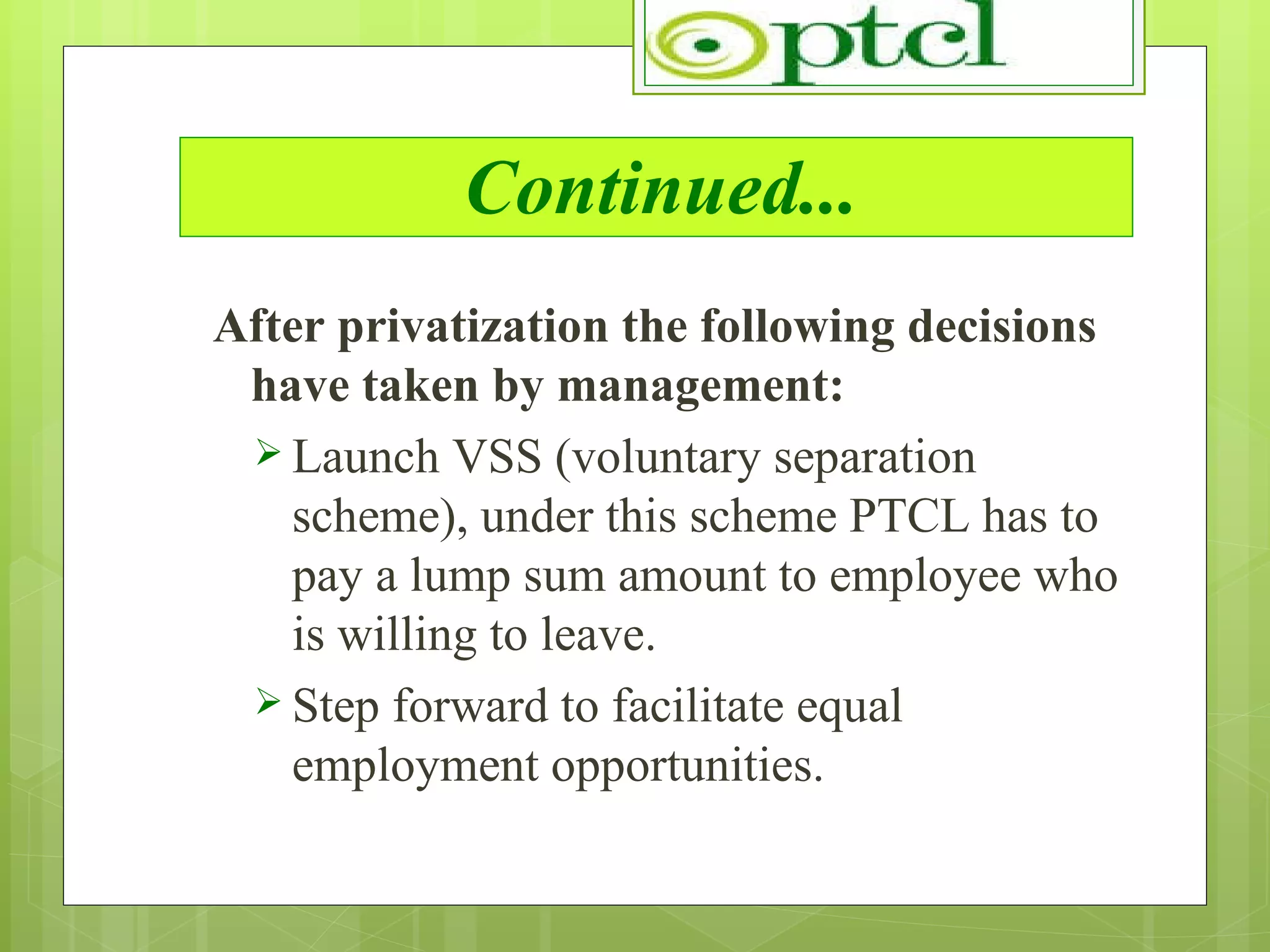 Continued... After privatization the following decisions have taken by management: Launch VSS (voluntary separation scheme), under this scheme PTCL has to pay a lump sum amount to employee who is willing to leave. Step forward to facilitate equal employment opportunities. 