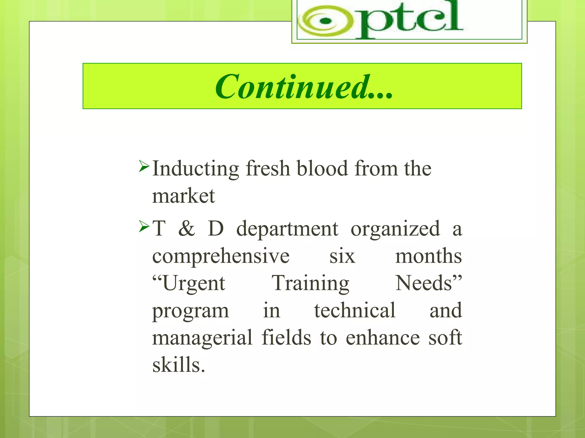 Continued... Inducting fresh blood from the market T & D department organized a comprehensive six months “Urgent Training Needs” program in technical and managerial fields to enhance soft skills. 