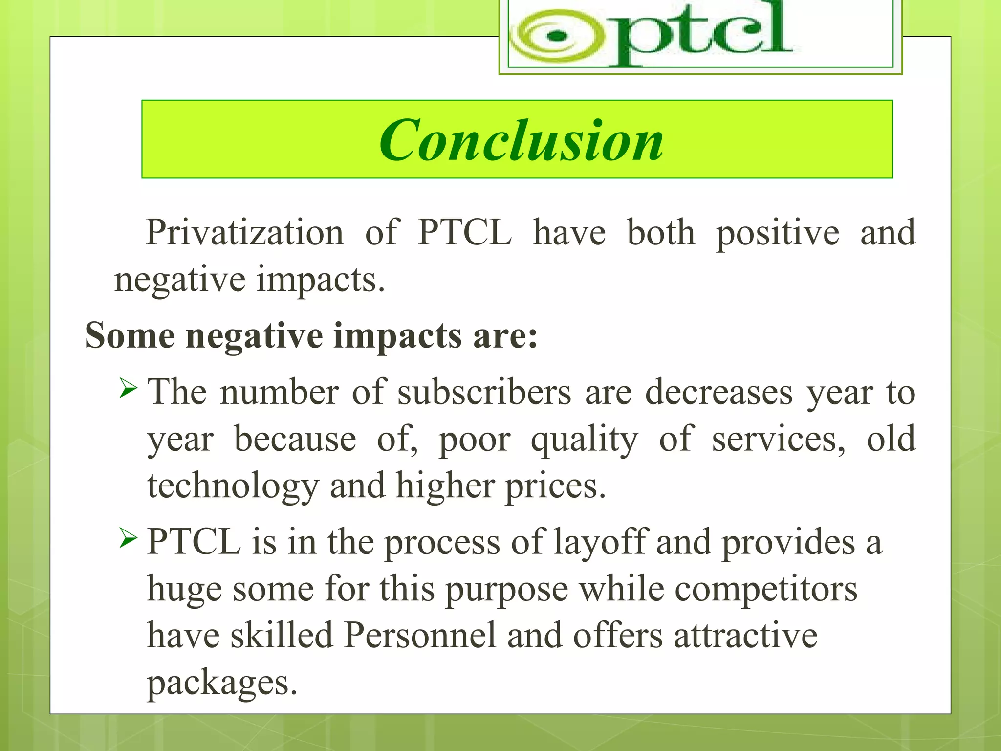 Conclusion Privatization of PTCL have both positive and negative impacts. Some negative impacts are: The number of subscribers are decreases year to year because of, poor quality of services, old technology and higher prices. PTCL is in the process of layoff and provides a huge some for this purpose while competitors have skilled Personnel and offers attractive packages. 