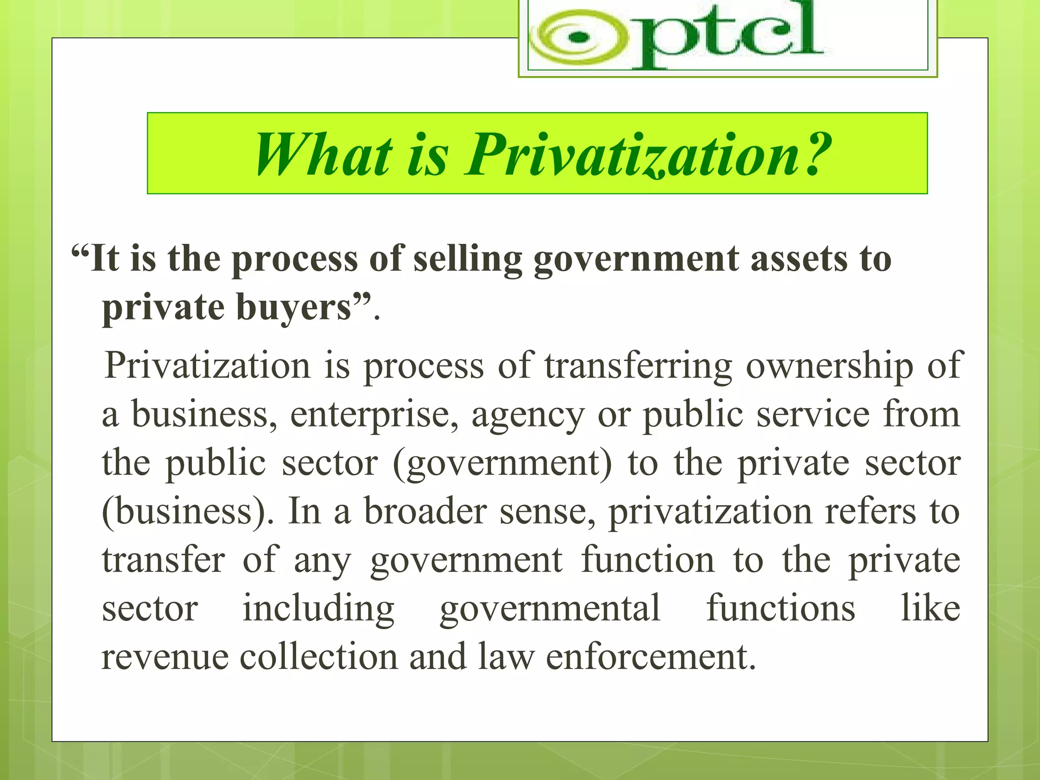 What is Privatization? “ It is the process of selling government assets to private buyers” . Privatization is process of transferring ownership of a business, enterprise, agency or public service from the public sector (government) to the private sector (business). In a broader sense, privatization refers to transfer of any government function to the private sector including governmental functions like revenue collection and law enforcement. 
