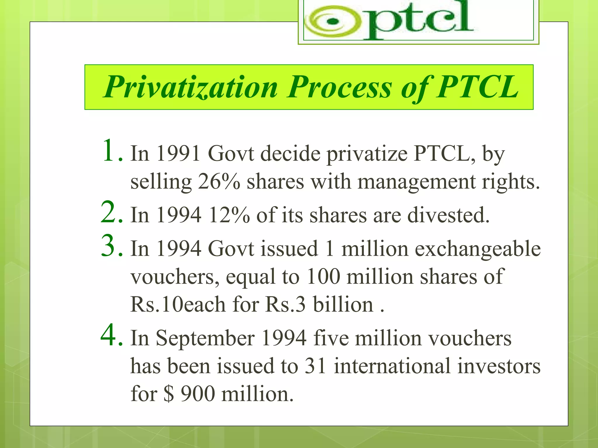 Privatization Process of PTCL In 1991 Govt decide privatize PTCL, by selling 26% shares with management rights. In 1994 12% of its shares are divested. In 1994 Govt issued 1 million exchangeable vouchers, equal to 100 million shares of Rs.10each for Rs.3 billion . In September 1994 five million vouchers has been issued to 31 international investors for $ 900 million. 