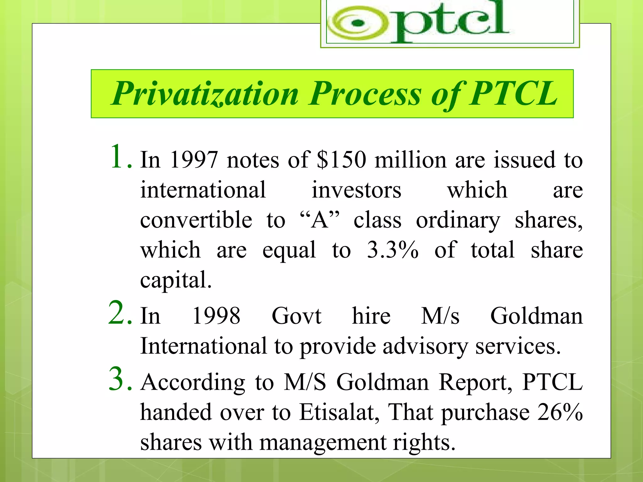 Privatization Process of PTCL In 1997 notes of $150 million are issued to international investors which are convertible to “A” class ordinary shares, which are equal to 3.3% of total share capital. In 1998 Govt hire M/s Goldman International to provide advisory services. According to M/S Goldman Report, PTCL handed over to Etisalat, That purchase 26% shares with management rights.  
