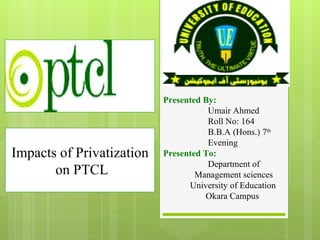 Presented By: Umair Ahmed Roll No: 164 B.B.A (Hons.) 7 th Evening Presented To: Department of Management sciences University of Education Okara Campus Impacts of Privatization on PTCL 