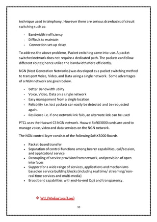 10
technique used in telephony. However there are serious drawbacks of circuit
switching such as:
- Bandwidth inefficiency
- Difficult to maintain
- Connection set-up delay
To address the above problems, Packetswitching came into use. A packet
switched network does not requirea dedicated path. The packets can follow
different routes; hence utilize the bandwidth more efficiently.
NGN (Next Generation Networks) was developed as a packet switching method
to transportVoice, Video, and Data using a single network. Some advantages
of a NGN network are given below.
- Better Bandwidth utility
- Voice, Video, Data on a single network
- Easy management froma single location
- Reliability i.e. lost packets can easily be detected and be requested
again.
- Resilience i.e. if one network link fails, an alternate link can be used
PTCL uses the Huawei C5 NGN network. HuaweiSoftX3000 cardsareused to
manage voice, video and data services on the NGN network.
The NGN controllayer consists of the following SoftX3000 Boards
 Packet-based transfer
 Separation of control functions among bearer capabilities, call/session,
and application/ service
 Decoupling of service provision from network, and provision of open
interfaces
 Supportfor a wide range of services, applications and mechanisms
based on service building blocks (including real time/ streaming/non-
real time services and multi-media)
 Broadband capabilities with end-to-end QoS and transparency.
 WLL(WirelessLocalLoop)
 