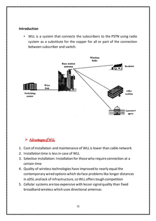 11
Introduction
• WLL is a system that connects the subscribers to the PSTN using radio
system as a substitute for the copper for all or part of the connection
between subscriber and switch.
 AdvantagesofWLL
1. Cost of installation and maintenance of WLL is lower than cable network
2. Installation time is less in case of WLL
3. Selective installation: Installation for thosewho requireconnection at a
certain time
4. Quality of wireless technologies have improved to nearly equal the
contemporary wired options which do face problems like longer distances
in xDSL and lack of infrastructure, so WLL offers tough competition
5. Cellular systems aretoo expensive with lesser signalquality than fixed
broadband wireless which uses directional antennas
 