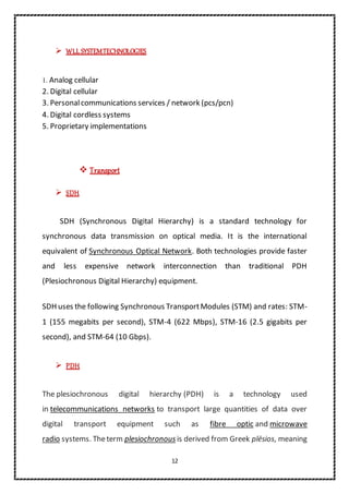 12
 WLL SYSTEMTECHNOLOGIES
1. Analog cellular
2. Digital cellular
3. Personalcommunications services / network (pcs/pcn)
4. Digital cordless systems
5. Proprietary implementations
 Transport
 SDH
SDH (Synchronous Digital Hierarchy) is a standard technology for
synchronous data transmission on optical media. It is the international
equivalent of Synchronous Optical Network. Both technologies provide faster
and less expensive network interconnection than traditional PDH
(Plesiochronous Digital Hierarchy) equipment.
SDH uses the following Synchronous TransportModules (STM) and rates: STM-
1 (155 megabits per second), STM-4 (622 Mbps), STM-16 (2.5 gigabits per
second), and STM-64 (10 Gbps).
 PDH
The plesiochronous digital hierarchy (PDH) is a technology used
in telecommunications networks to transport large quantities of data over
digital transport equipment such as fibre optic and microwave
radio systems. Theterm plesiochronous is derived from Greek plēsios, meaning
 