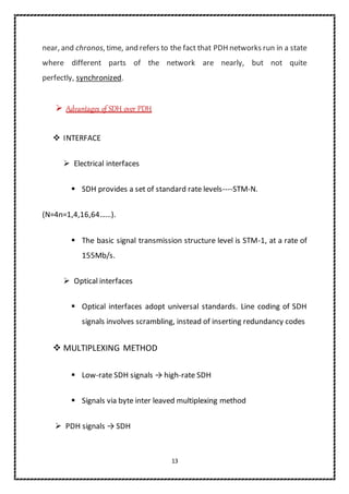 13
near, and chronos, time, and refers to the fact that PDH networks run in a state
where different parts of the network are nearly, but not quite
perfectly, synchronized.
 Advantages of SDH over PDH
 INTERFACE
 Electrical interfaces
 SDH provides a set of standard rate levels----STM-N.
(N=4n=1,4,16,64……).
 The basic signal transmission structure level is STM-1, at a rate of
155Mb/s.
 Optical interfaces
 Optical interfaces adopt universal standards. Line coding of SDH
signals involves scrambling, instead of inserting redundancy codes
 MULTIPLEXING METHOD
 Low-rate SDH signals → high-rate SDH
 Signals via byte inter leaved multiplexing method
 PDH signals → SDH
 