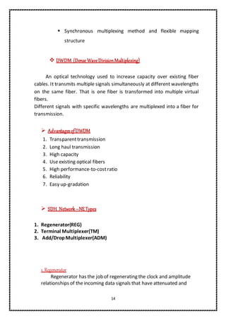 14
 Synchronous multiplexing method and flexible mapping
structure
 DWDM (Dense WaveDivisionMultiplexing)
An optical technology used to increase capacity over existing fiber
cables. It transmits multiple signals simultaneously at different wavelengths
on the same fiber. That is one fiber is transformed into multiple virtual
fibers.
Different signals with specific wavelengths are multiplexed into a fiber for
transmission.
 AdvantagesofDWDM
1. Transparenttransmission
2. Long haul transmission
3. High capacity
4. Use existing optical fibers
5. High performance-to-costratio
6. Reliability
7. Easy up-gradation
 SDH Network–NETypes
1. Regenerator(REG)
2. Terminal Multiplexer(TM)
3. Add/Drop Multiplexer(ADM)
1. Regenerator
Regenerator has the job of regenerating the clock and amplitude
relationships of the incoming data signals that have attenuated and
 