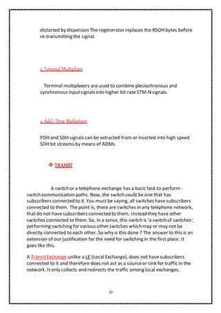 15
distorted by dispersion The regenerator replaces the RSOH bytes before
re-transmitting the signal.
2. Terminal Multiplexer
Terminal multiplexers are used to combine plesiochronous and
synchronous inputsignals into higher bit rate STM-Nsignals.
2. Add / Drop Multiplexer
PDH and SDH signals can be extracted from or inserted into high speed
SDH bit streams by means of ADMs.
 TRANSIT
A switch or a telephone exchange has a basic task to perform -
switch communication paths. Now, the switch could be one that has
subscribers connected to it. You must be saying, all switches havesubscribers
connected to them. The point is, there are switches in any telephone network,
that do not havesubscribers connected to them. Instead they have other
switches connected to them. So, in a sense, this switch is 'a switch of switches',
performing switching for various other switches which may or may not be
directly connected to each other. So why is this done ? The answer to this is an
extension of our justification for the need for switching in the first place. It
goes like this.
A TransitExchange unlike a LE (Local Exchange), does not havesubscribers
connected to it and therefore does not act as a sourceor sink for traffic in the
network. Itonly collects and redirects the traffic among local exchanges.
 