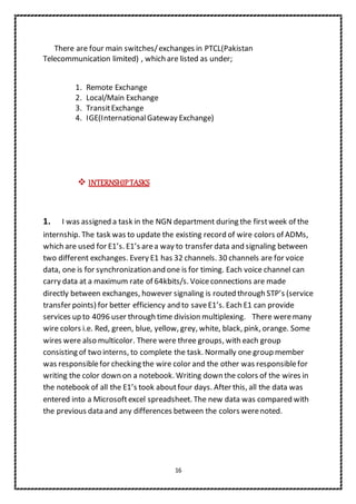 16
There are four main switches/exchanges in PTCL(Pakistan
Telecommunication limited) , which are listed as under;
1. Remote Exchange
2. Local/Main Exchange
3. TransitExchange
4. IGE(InternationalGateway Exchange)
 INTERNSHIPTASKS
1. I was assigned a task in the NGN department during the firstweek of the
internship. The task was to update the existing record of wire colors of ADMs,
which are used for E1’s. E1’s area way to transfer data and signaling between
two different exchanges. Every E1 has 32 channels. 30 channels are for voice
data, one is for synchronization and one is for timing. Each voice channel can
carry data at a maximum rate of 64kbits/s. Voiceconnections are made
directly between exchanges, however signaling is routed through STP’s (service
transfer points) for better efficiency and to saveE1’s. Each E1 can provide
services up to 4096 user through time division multiplexing. There weremany
wire colors i.e. Red, green, blue, yellow, grey, white, black, pink, orange. Some
wires were also multicolor. There were three groups, with each group
consisting of two interns, to complete the task. Normally one group member
was responsiblefor checking the wire color and the other was responsiblefor
writing the color down on a notebook. Writing down the colors of the wires in
the notebook of all the E1’s took aboutfour days. After this, all the data was
entered into a Microsoftexcel spreadsheet. The new data was compared with
the previous data and any differences between the colors werenoted.
 