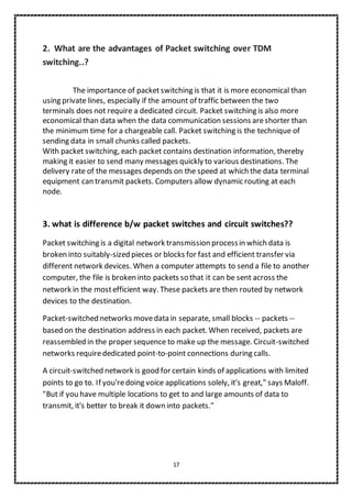 17
2. What are the advantages of Packet switching over TDM
switching..?
The importance of packetswitching is that it is more economical than
using private lines, especially if the amount of traffic between the two
terminals does not require a dedicated circuit. Packet switching is also more
economical than data when the data communication sessions areshorter than
the minimum time for a chargeable call. Packet switching is the technique of
sending data in small chunks called packets.
With packet switching, each packet contains destination information, thereby
making it easier to send many messages quickly to various destinations. The
delivery rate of the messages depends on the speed at which the data terminal
equipment can transmit packets. Computers allow dynamic routing at each
node.
3. what is difference b/w packet switches and circuit switches??
Packet switching is a digital network transmission processin which data is
broken into suitably-sized pieces or blocks for fast and efficient transfer via
different network devices. When a computer attempts to send a file to another
computer, the file is broken into packets so that it can be sent across the
network in the mostefficient way. These packets are then routed by network
devices to the destination.
Packet-switched networks movedata in separate, small blocks -- packets --
based on the destination address in each packet. When received, packets are
reassembled in the proper sequence to make up the message. Circuit-switched
networks requirededicated point-to-point connections during calls.
A circuit-switched network is good for certain kinds of applications with limited
points to go to. If you'redoing voice applications solely, it's great," says Maloff.
"But if you have multiple locations to get to and large amounts of data to
transmit, it's better to break it down into packets."
 