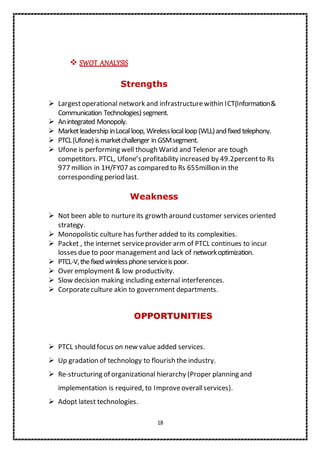 18
 SWOT ANALYSIS
Strengths
 Largestoperational network and infrastructurewithin ICT(Information&
Communication Technologies) segment.
 Anintegrated Monopoly.
 Marketleadership inLocalloop, Wirelesslocalloop (WLL)andfixed telephony.
 PTCL(Ufone) ismarketchallenger in GSMsegment.
 Ufone is performing well though Warid and Telenor are tough
competitors. PTCL, Ufone’s profitability increased by 49.2percentto Rs
977 million in 1H/FY07 as compared to Rs 655million in the
corresponding period last.
Weakness
 Not been able to nurtureits growth around customer services oriented
strategy.
 Monopolistic culture has further added to its complexities.
 Packet , the internet serviceprovider arm of PTCL continues to incur
losses due to poor management and lack of networkoptimization.
 PTCL-V,thefixed wirelessphoneserviceispoor.
 Over employment & low productivity.
 Slow decision making including external interferences.
 Corporateculture akin to government departments.
OPPORTUNITIES
 PTCL should focus on new value added services.
 Up gradation of technology to flourish the industry.
 Re-structuring of organizational hierarchy (Proper planning and
implementation is required, to Improveoverallservices).
 Adopt latest technologies.
 