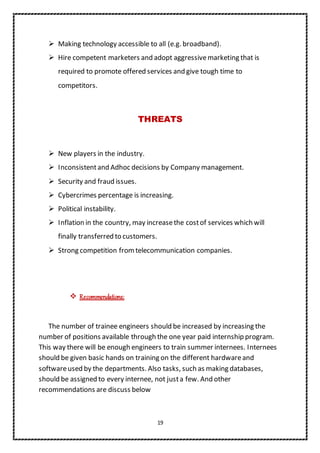 19
 Making technology accessible to all (e.g. broadband).
 Hire competent marketers and adopt aggressivemarketing that is
required to promote offered services and give tough time to
competitors.
THREATS
 New players in the industry.
 Inconsistentand Adhoc decisions by Company management.
 Security and fraud issues.
 Cybercrimes percentage is increasing.
 Political instability.
 Inflation in the country, may increasethe costof services which will
finally transferred to customers.
 Strong competition fromtelecommunication companies.
 Recommendations:
The number of trainee engineers should be increased by increasing the
number of positions available through the one year paid internship program.
This way there will be enough engineers to train summer internees. Internees
should be given basic hands on training on the different hardwareand
softwareused by the departments. Also tasks, such as making databases,
should be assigned to every internee, not justa few. And other
recommendations are discuss below
 
