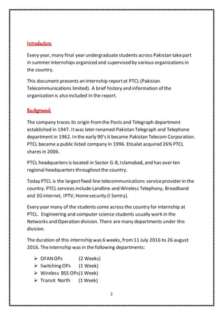 2
Introduction:
Every year, many final year undergraduatestudents across Pakistan takepart
in summer internships organized and supervised by various organizations in
the country.
This document presents an internship reportat PTCL (Pakistan
Telecommunications limited). A brief history and information of the
organization is also included in the report.
Background:
The company traces its origin from the Posts and Telegraph department
established in 1947. Itwas later renamed Pakistan Telegraph and Telephone
department in 1962. In the early 90’s it became Pakistan Telecom Corporation.
PTCL became a public listed company in 1996. Etisalat acquired 26% PTCL
shares in 2006.
PTCL headquarters is located in Sector G-8, Islamabad, and has over ten
regional headquarters throughoutthe country.
Today PTCL is the largestfixed line telecommunications serviceprovider in the
country. PTCL services include Landline and Wireless Telephony, Broadband
and 3G internet, IPTV, Homesecurity (I Sentry).
Every year many of the students come across the country for internship at
PTCL. Engineering and computer science students usually work in the
Networks and Operation division. There are many departments under this
division.
The duration of this internship was 6 weeks, from 11 July 2016 to 26 august
2016. Theinternship was in the following departments:
 OFANOPs (2 Weeks)
 Switching OPs (1 Week)
 Wireless BSS OPs(1 Week)
 Transit North (1 Week)
 