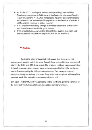 20
 No doubt P.T.C.L having the monopoly in providing the Land-Line
Telephone connection in Pakistan and its playing its role magnificently.
In currentscenario P.T.C.L has increases its Revenue quite dramatically
and probably that as soon as this organization has become privatized it
will flourish its revenue in better manner.
 PTCL should immediately change its Finance upper level of hierarchy
and should streamline in the good manner.
 PTCL should also encouragethe Billing On line system that each and
every customer should have to pay his/her bill on line basis..
 Analysis:
During the internship period, I observed that there were not
enough engineers to train internees. Overall there seemed to be a shortageof
staff in the NGN and OFS department. The engineers did not have enough time
to teach internees. Also, interns were not encouraged to learn the hardware
and softwareused by the different departments. There was no telecom
equipment only for training purposes. Only lectures were given, with very little
practice work. Not every internee was assigned a task.
But again i m thankfulto PTCL company and its staff who gaveme a chance to
be there in PTCL(Pakistan Telecommunication company limited).
 