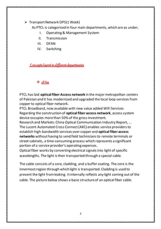 3
 TransportNetwork OPS(1 Week)
As PTCL is categorized in four main departments, which are as under;
I. Operating & Management System
II. Transmission
III. OFAN
IV. Switching
Conceptslearntindifferentdepartments
 oFAn
PTCL has laid optical fiber Access network in the major metropolitan centers
of Pakistan and it has modernized and upgraded the local loop services from
copper to optical fiber network.
PTCL Broadband, now available with new value added WiFiServices
Regarding the construction of optical fiber access network, access system
device occupies morethan 50% of the gross investment.
Research and Markets: China Optical Communication Industry Report, ...
The Lucent Automated Cross Connect(AXC) enables serviceproviders to
establish high-bandwidth services over copper and optical fiber access
networks withouthaving to send field technicians to remote terminals or
street cabinets, a time-consuming process which represents a significant
portion of a serviceprovider's operating expenses.
Optical fiber works by converting electrical signals into light of specific
wavelengths. The light is then transported through a special cable.
The cable consists of a core, cladding, and a buffer coating. The core is the
innermostregion through which light is transported. Cladding is used to
prevent the light fromleaking. Itinternally reflects any light coming out of the
cable. The picture below shows a basic structureof an optical fiber cable.
 
