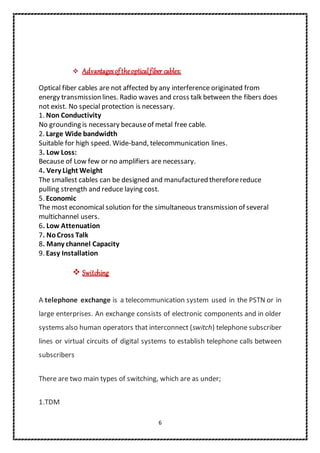 6
 Advantagesoftheopticalfiber cables:
Optical fiber cables are not affected by any interference originated from
energy transmission lines. Radio waves and cross talk between the fibers does
not exist. No special protection is necessary.
1. Non Conductivity
No grounding is necessary becauseof metal free cable.
2. Large Wide bandwidth
Suitable for high speed. Wide-band, telecommunication lines.
3. Low Loss:
Because of Low few or no amplifiers are necessary.
4. Very Light Weight
The smallest cables can be designed and manufactured thereforereduce
pulling strength and reduce laying cost.
5. Economic
The most economical solution for the simultaneous transmission of several
multichannel users.
6. Low Attenuation
7. NoCross Talk
8. Many channel Capacity
9. Easy Installation
 Switching
A telephone exchange is a telecommunication system used in the PSTN or in
large enterprises. An exchange consists of electronic components and in older
systems also human operators that interconnect (switch) telephone subscriber
lines or virtual circuits of digital systems to establish telephone calls between
subscribers
There are two main types of switching, which are as under;
1.TDM
 