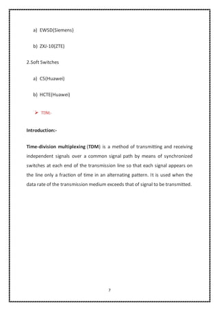 7
a) EWSD(Siemens)
b) ZXJ-10(ZTE)
2.Soft Switches
a) C5(Huawei)
b) HCTE(Huawei)
 TDM:-
Introduction:-
Time-division multiplexing (TDM) is a method of transmitting and receiving
independent signals over a common signal path by means of synchronized
switches at each end of the transmission line so that each signal appears on
the line only a fraction of time in an alternating pattern. It is used when the
data rate of the transmission medium exceeds that of signal to be transmitted.
 