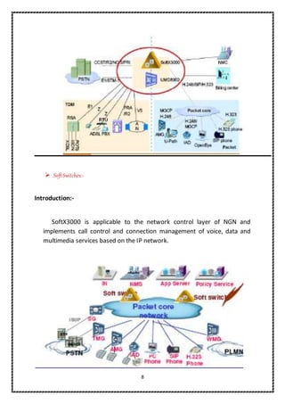 8
 Soft Switches:-
Introduction:-
SoftX3000 is applicable to the network control layer of NGN and
implements call control and connection management of voice, data and
multimedia services based on the IP network.
 