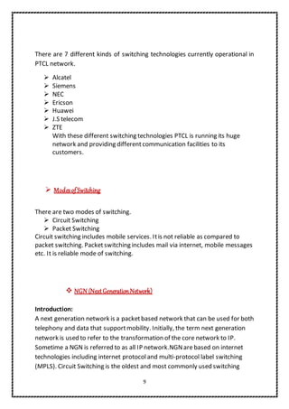 9
There are 7 different kinds of switching technologies currently operational in
PTCL network.
 Alcatel
 Siemens
 NEC
 Ericson
 Huawei
 J.S telecom
 ZTE
With these different switching technologies PTCL is running its huge
network and providing differentcommunication facilities to its
customers.
 ModesofSwitching
There are two modes of switching.
 Circuit Switching
 Packet Switching
Circuit switching includes mobile services. Itis not reliable as compared to
packet switching. Packetswitching includes mail via internet, mobile messages
etc. It is reliable mode of switching.
 NGN (NextGenerationNetwork)
Introduction:
A next generation network is a packetbased network that can be used for both
telephony and data that supportmobility. Initially, the term next generation
network is used to refer to the transformation of the core network to IP.
Sometime a NGN is referred to as all IP network.NGNare based on internet
technologies including internet protocoland multi-protocol label switching
(MPLS). Circuit Switching is the oldest and most commonly used switching
 