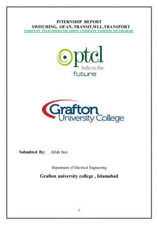1
INTERNSHIP REPORT
SWITCHING, OFAN, TRANSIT,WLL,TRANSPORT
PAKISTAN TELECOMMUNICATION COMPANY LIMITED, ISLAMABAD.
Submitted By: Allah bux
Department of Electrical Engineering
Grafton university college , Islamabad
 