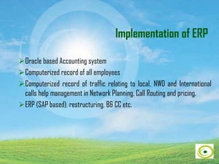 Implementation of ERP
Oracle based Accounting system
Computerized record of all employees
Computerized record of traffic relating to local, NWD and International
calls help management in Network Planning, Call Routing and pricing.
ERP (SAP based), restructuring, B& CC etc.
 