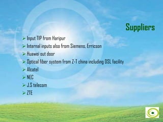 Suppliers
 Input TIP from Haripur
 Internal inputs also from Siemens, Erricson
 Huawei out door
 Optical fiber system from Z-T china including DSL facility
 Alcatel
 NEC
 J.S telecom
 ZTE
 
