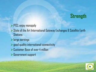 Strength
PTCL enjoy monopoly
State of the Art International Gateway Exchanges & Satellite Earth
Stations
large earnings
good quality international connectivity
Customer Base of over 4 million
Government support
 